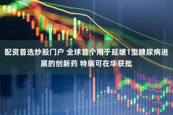 配资首选炒股门户 全球首个用于延缓1型糖尿病进展的创新药 特瑞可在华获批