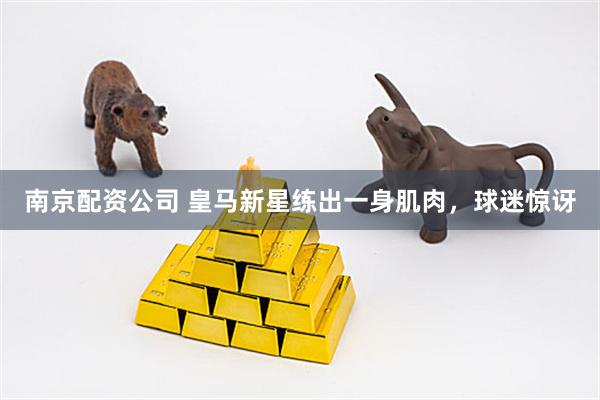 南京配资公司 皇马新星练出一身肌肉，球迷惊讶