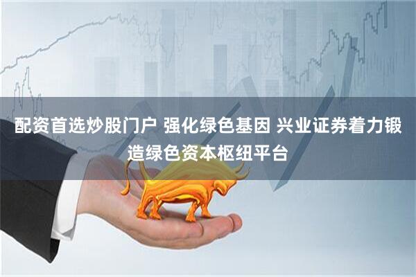 配资首选炒股门户 强化绿色基因 兴业证券着力锻造绿色资本枢纽平台
