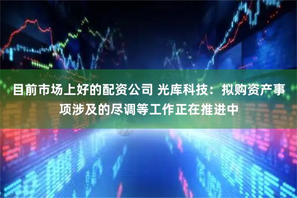 目前市场上好的配资公司 光库科技：拟购资产事项涉及的尽调等工作正在推进中