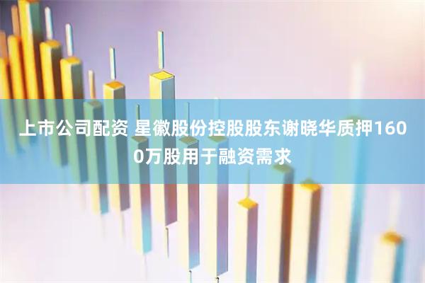 上市公司配资 星徽股份控股股东谢晓华质押1600万股用于融资需求