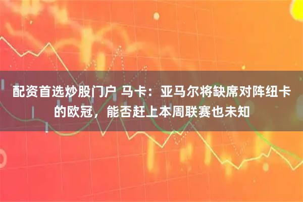 配资首选炒股门户 马卡：亚马尔将缺席对阵纽卡的欧冠，能否赶上本周联赛也未知