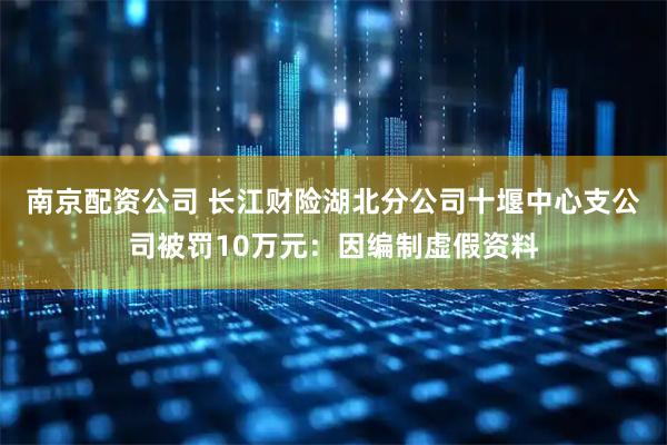 南京配资公司 长江财险湖北分公司十堰中心支公司被罚10万元：因编制虚假资料