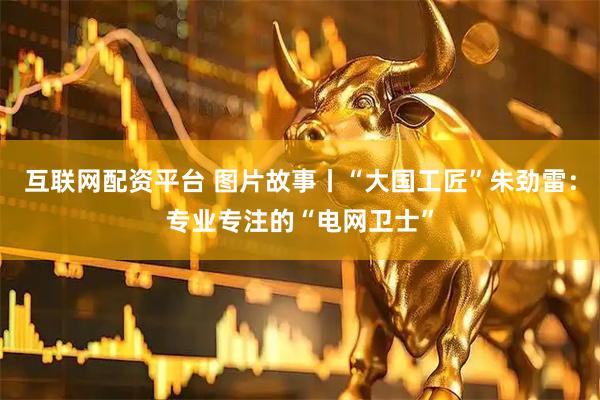 互联网配资平台 图片故事丨“大国工匠”朱劲雷：专业专注的“电网卫士”