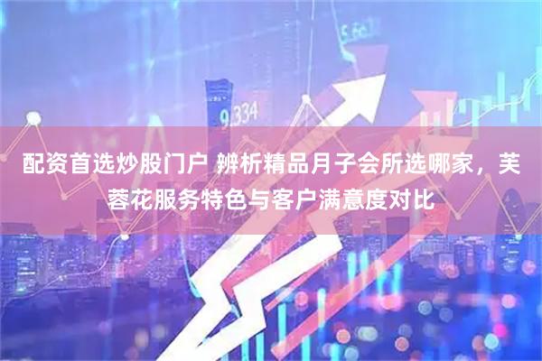 配资首选炒股门户 辨析精品月子会所选哪家，芙蓉花服务特色与客户满意度对比