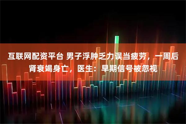 互联网配资平台 男子浮肿乏力误当疲劳，一周后肾衰竭身亡，医生：早期信号被忽视