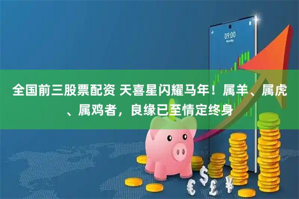 全国前三股票配资 天喜星闪耀马年！属羊、属虎、属鸡者，良缘已至情定终身