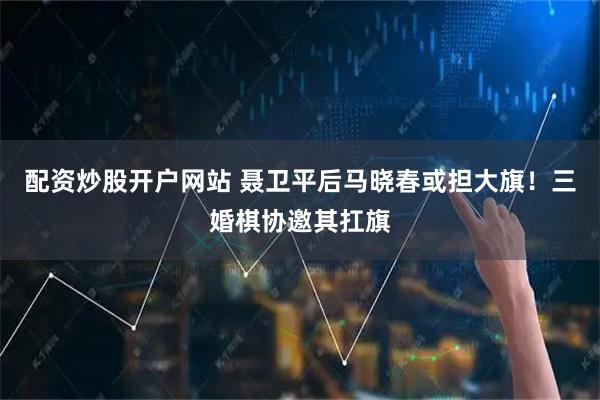 配资炒股开户网站 聂卫平后马晓春或担大旗！三婚棋协邀其扛旗
