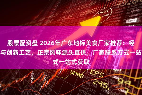 股票配资盘 2026年广东地标美食厂家推荐：经典传承与创新工艺，正宗风味源头直供，厂家联系方式一站式获取