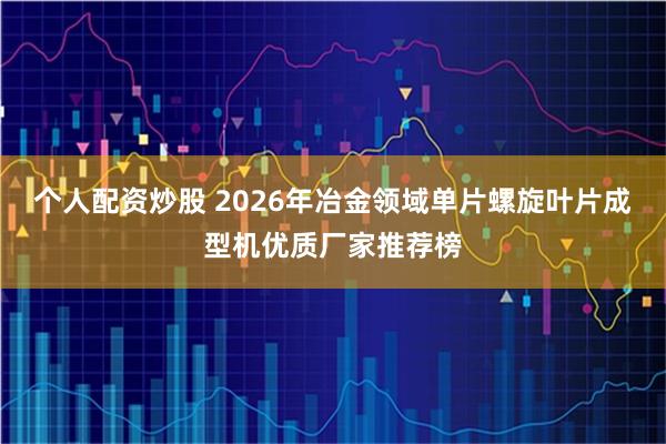 个人配资炒股 2026年冶金领域单片螺旋叶片成型机优质厂家推荐榜
