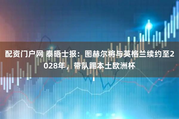 配资门户网 泰晤士报：图赫尔将与英格兰续约至2028年，带队踢本土欧洲杯