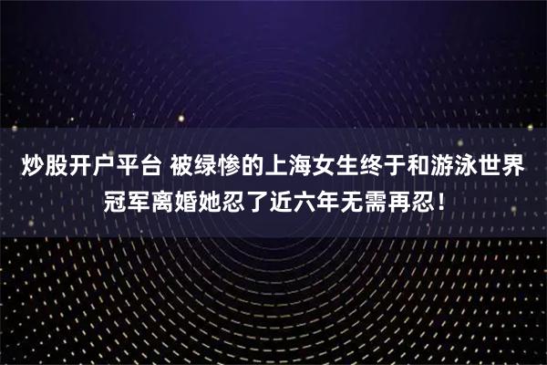 炒股开户平台 被绿惨的上海女生终于和游泳世界冠军离婚她忍了近六年无需再忍！
