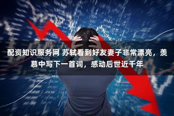 配资知识服务网 苏轼看到好友妻子非常漂亮，羡慕中写下一首词，感动后世近千年