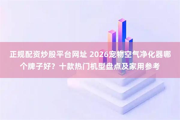 正规配资炒股平台网址 2026宠物空气净化器哪个牌子好？十款热门机型盘点及家用参考