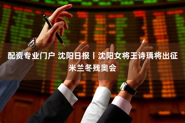 配资专业门户 沈阳日报丨沈阳女将王诗瑀将出征米兰冬残奥会
