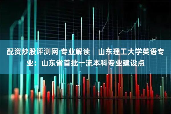 配资炒股评测网 专业解读│山东理工大学英语专业:山东省首批一流本科专业建设点