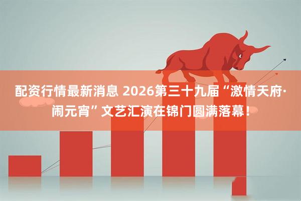 配资行情最新消息 2026第三十九届“激情天府·闹元宵”文艺汇演在锦门圆满落幕!