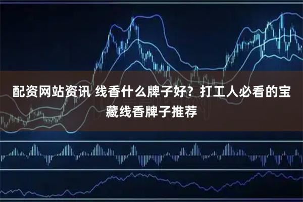 配资网站资讯 线香什么牌子好？打工人必看的宝藏线香牌子推荐