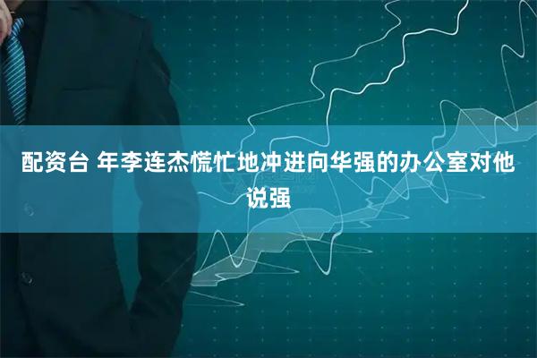 配资台 年李连杰慌忙地冲进向华强的办公室对他说强