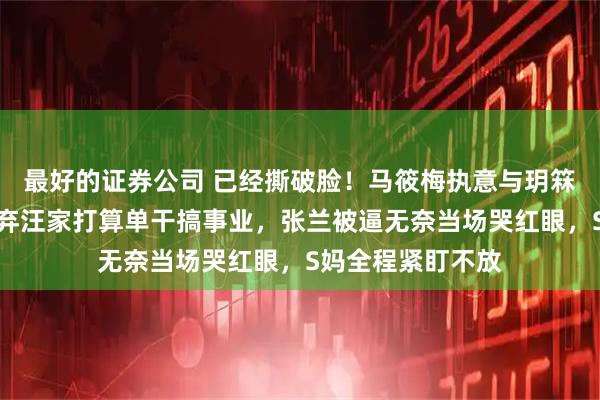 最好的证券公司 已经撕破脸！马筱梅执意与玥箖做切割，狠心抛弃汪家打算单干搞事业，张兰被逼无奈当场哭红眼，S妈全程紧盯不放