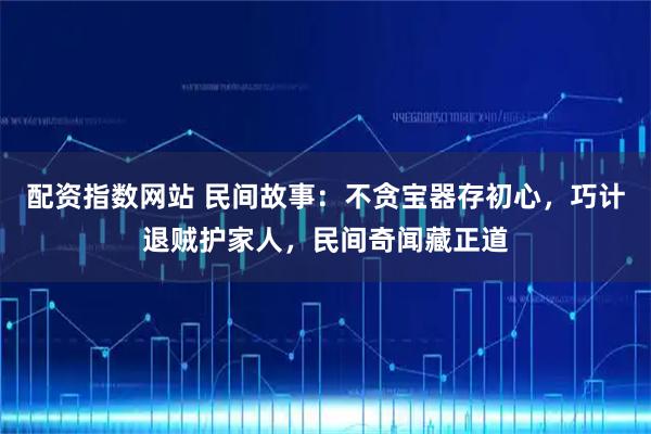 配资指数网站 民间故事:不贪宝器存初心,巧计退贼护家人,民间奇闻藏正道