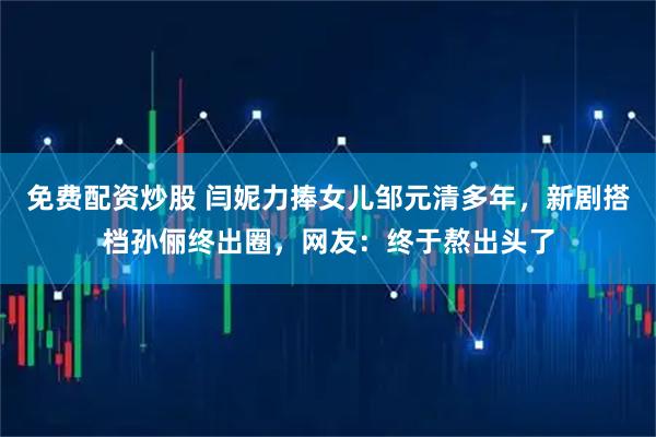 免费配资炒股 闫妮力捧女儿邹元清多年,新剧搭档孙俪终出圈,网友:终于熬出头了