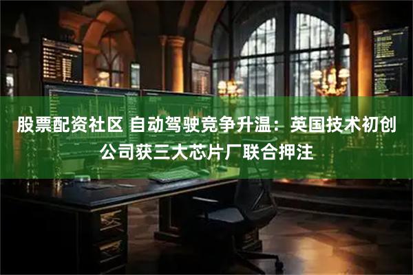 股票配资社区 自动驾驶竞争升温:英国技术初创公司获三大芯片厂联合押注