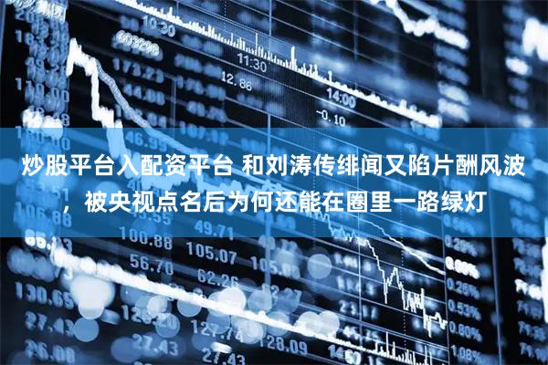 炒股平台入配资平台 和刘涛传绯闻又陷片酬风波，被央视点名后为何还能在圈里一路绿灯