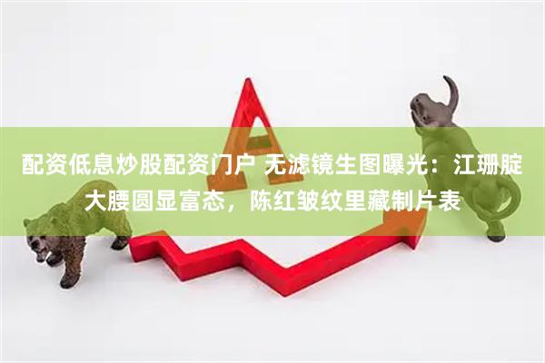 配资低息炒股配资门户 无滤镜生图曝光：江珊腚大腰圆显富态，陈红皱纹里藏制片表