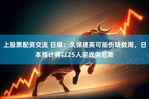 上股票配资交流 日媒：久保建英可能伤缺数周，日本预计将以25人迎战突尼斯