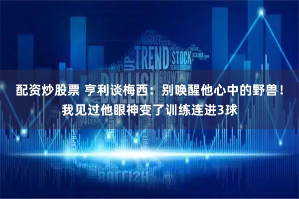 配资炒股票 亨利谈梅西：别唤醒他心中的野兽！我见过他眼神变了训练连进3球
