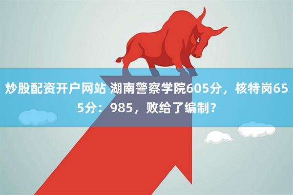 炒股配资开户网站 湖南警察学院605分，核特岗655分：985，败给了编制？