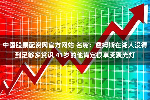 中国股票配资网官方网站 名嘴：詹姆斯在湖人没得到足够多赏识 41岁的他肯定很享受聚光灯