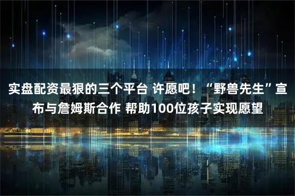 实盘配资最狠的三个平台 许愿吧！“野兽先生”宣布与詹姆斯合作 帮助100位孩子实现愿望