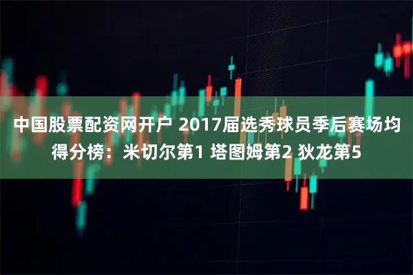 中国股票配资网开户 2017届选秀球员季后赛场均得分榜：米切尔第1 塔图姆第2 狄龙第5