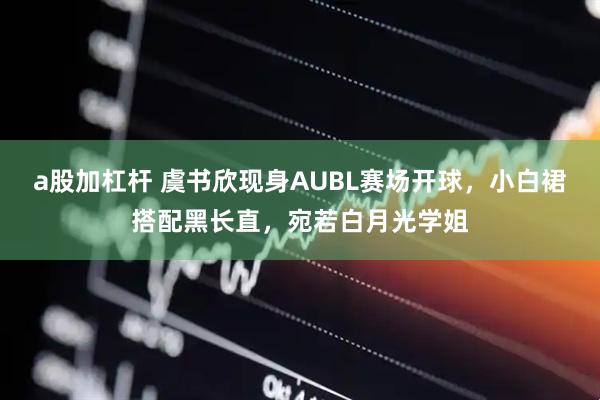 a股加杠杆 虞书欣现身AUBL赛场开球，小白裙搭配黑长直，宛若白月光学姐
