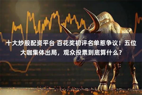 十大炒股配资平台 百花奖初评名单惹争议！五位大咖集体出局，观众投票到底算什么？